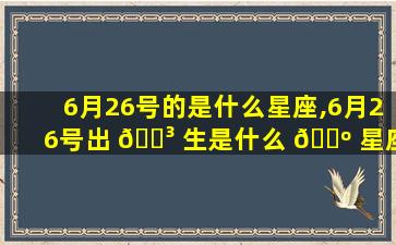 6月26号的是什么星座,6月26号出 🐳 生是什么 🌺 星座性格